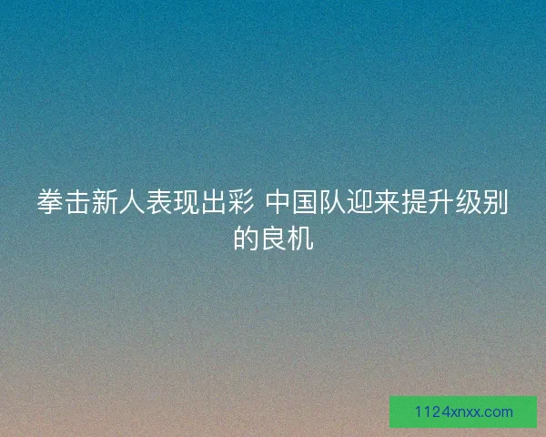 拳击新人表现出彩 中国队迎来提升级别的良机
