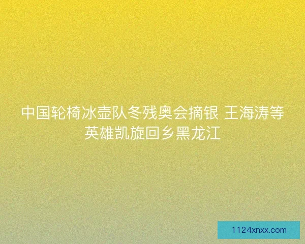 中国轮椅冰壶队冬残奥会摘银 王海涛等英雄凯旋回乡黑龙江