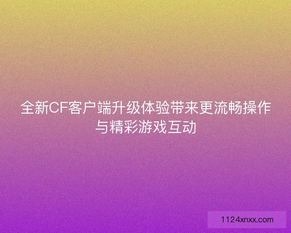 全新CF客户端升级体验带来更流畅操作与精彩游戏互动