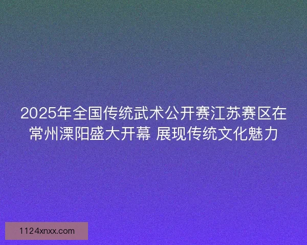2025年全国传统武术公开赛江苏赛区在常州溧阳盛大开幕 展现传统文化魅力