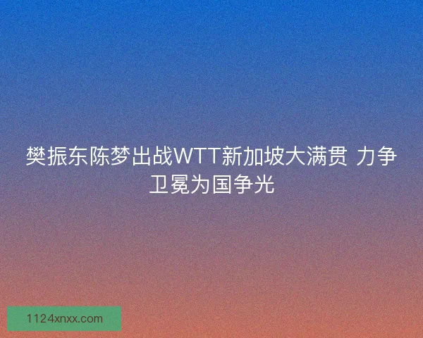 樊振东陈梦出战WTT新加坡大满贯 力争卫冕为国争光