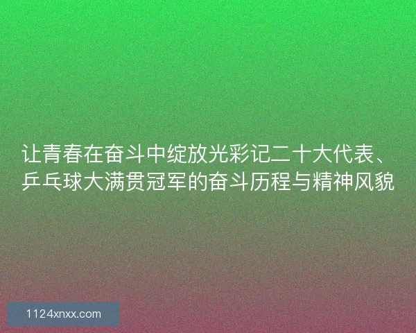 让青春在奋斗中绽放光彩记二十大代表、乒乓球大满贯冠军的奋斗历程与精神风貌