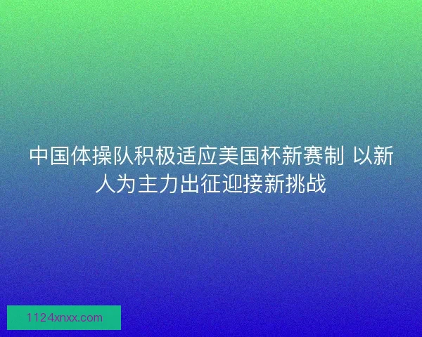 中国体操队积极适应美国杯新赛制 以新人为主力出征迎接新挑战