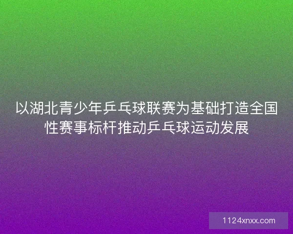 以湖北青少年乒乓球联赛为基础打造全国性赛事标杆推动乒乓球运动发展