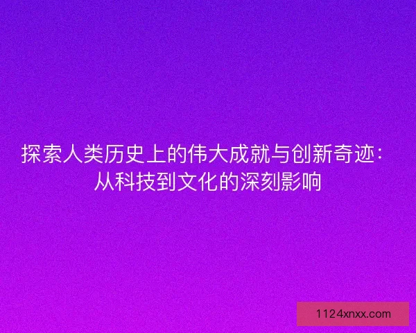 探索人类历史上的伟大成就与创新奇迹：从科技到文化的深刻影响