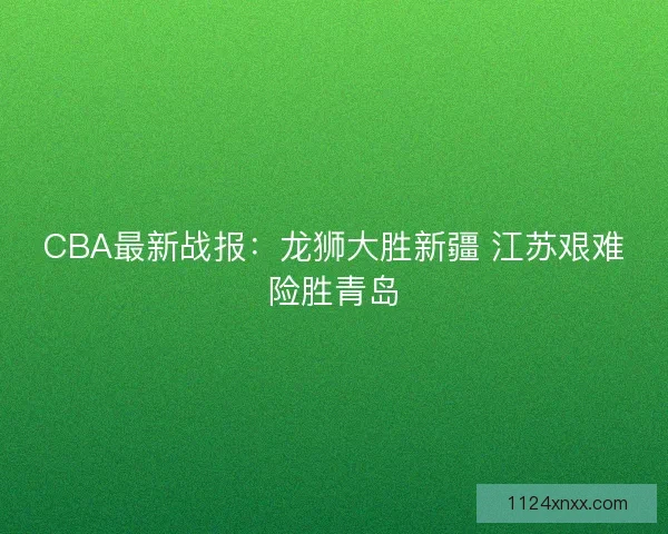 CBA最新战报：龙狮大胜新疆 江苏艰难险胜青岛
