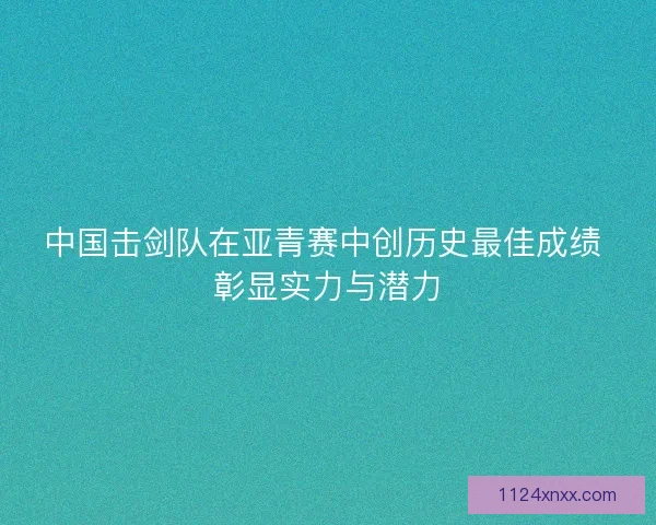 中国击剑队在亚青赛中创历史最佳成绩 彰显实力与潜力