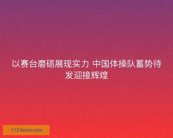 以赛台磨砺展现实力 中国体操队蓄势待发迎接辉煌