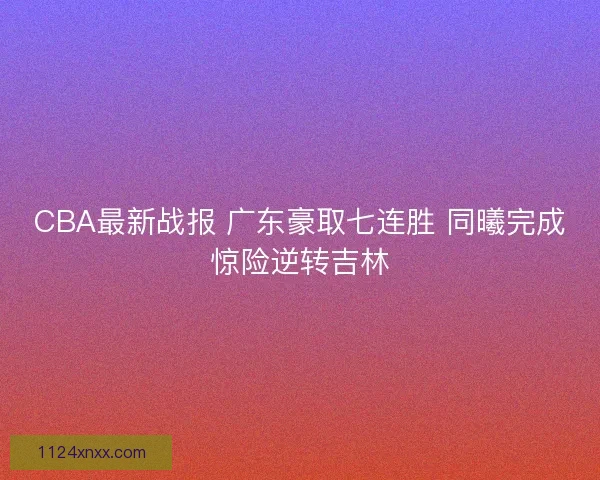 CBA最新战报 广东豪取七连胜 同曦完成惊险逆转吉林