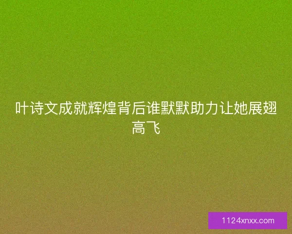 叶诗文成就辉煌背后谁默默助力让她展翅高飞