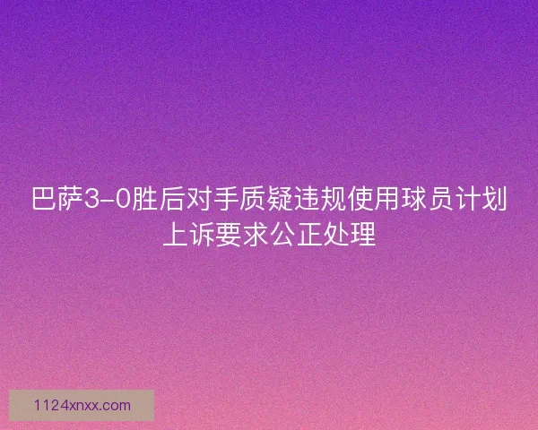 巴萨3-0胜后对手质疑违规使用球员计划上诉要求公正处理
