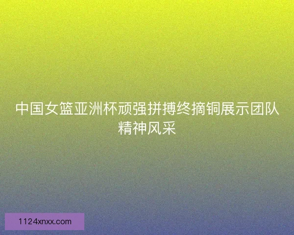 中国女篮亚洲杯顽强拼搏终摘铜展示团队精神风采